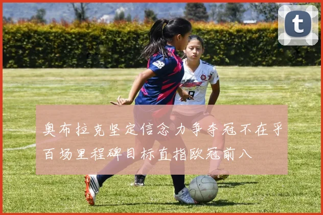 奥布拉克坚定信念力争夺冠不在乎百场里程碑目标直指欧冠前八