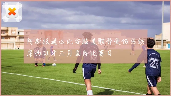 阿斯报道法比安膝盖髌骨受伤或缺席西班牙三月国际比赛日