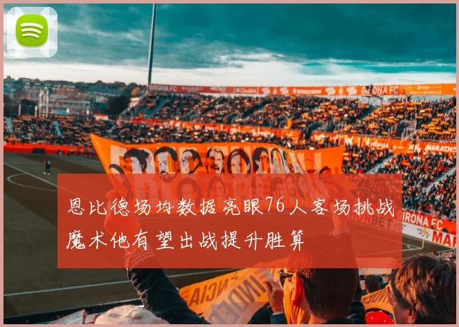 恩比德场均数据亮眼76人客场挑战魔术他有望出战提升胜算