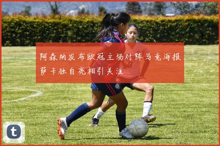 阿森纳发布欧冠主场对阵马竞海报萨卡独自亮相引关注