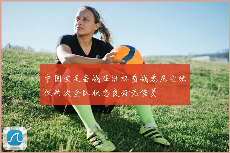 中国女足备战亚洲杯首战悉尼合练仅两次全队状态良好无伤员