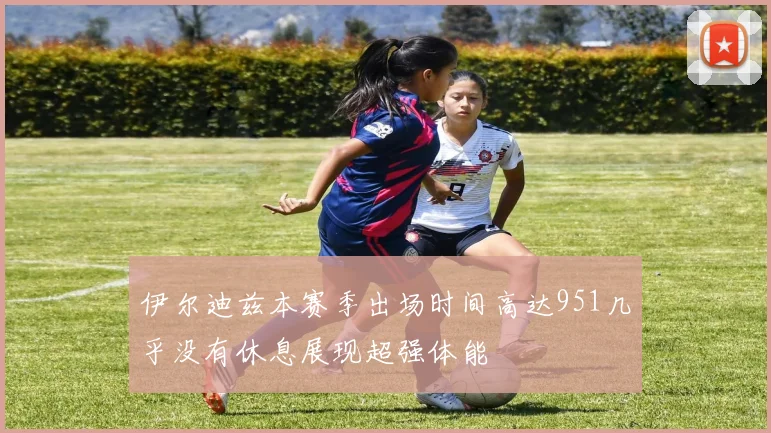 伊尔迪兹本赛季出场时间高达951几乎没有休息展现超强体能