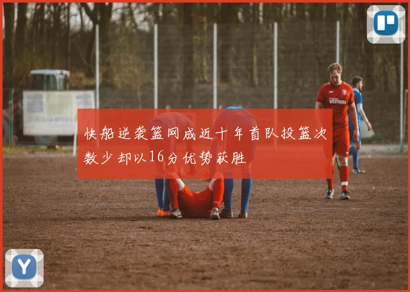 快船逆袭篮网成近十年首队投篮次数少却以16分优势获胜
