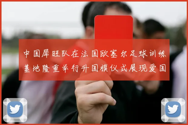 中国犀旺队在法国欧塞尔足球训练基地隆重举行升国旗仪式展现爱国情怀