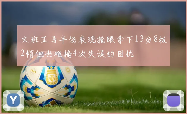 文班亚马半场表现抢眼拿下13分8板2帽但也难掩4次失误的困扰