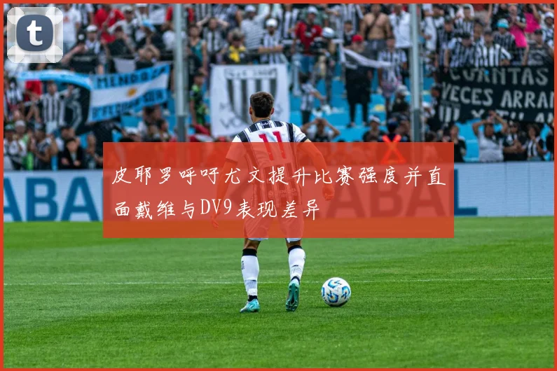 皮耶罗呼吁尤文提升比赛强度并直面戴维与DV9表现差异