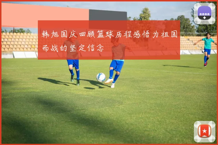 韩旭国庆回顾篮球历程感悟为祖国而战的坚定信念