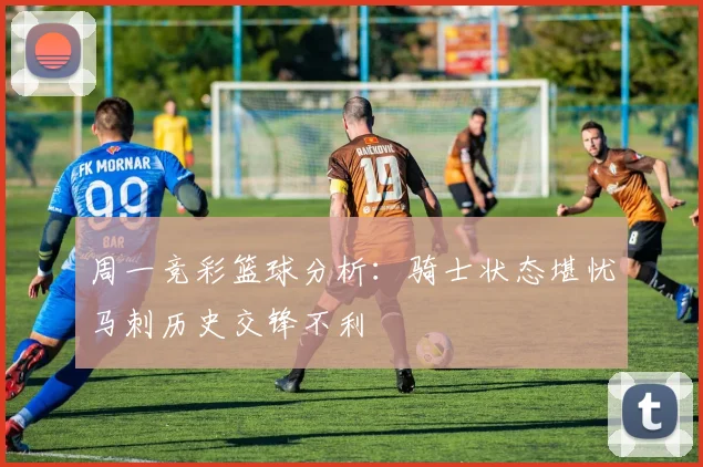 周一竞彩篮球分析：骑士状态堪忧马刺历史交锋不利