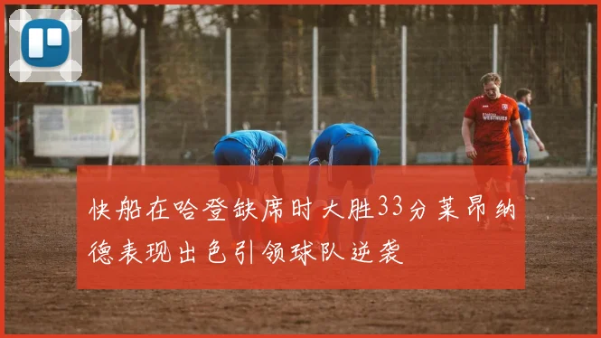 快船在哈登缺席时大胜33分莱昂纳德表现出色引领球队逆袭