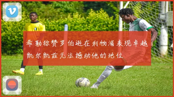 希勒称赞罗伯逊在利物浦表现卓越凯尔凯兹无法撼动他的地位