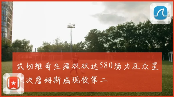 武切维奇生涯双双达580场力压众星仅次詹姆斯成现役第二