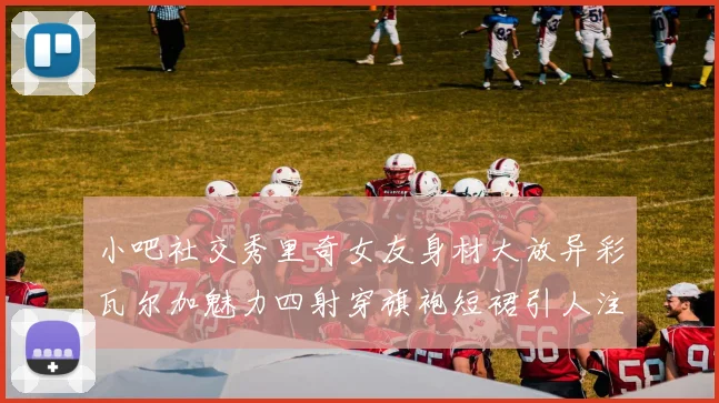 小吧社交秀里奇女友身材大放异彩瓦尔加魅力四射穿旗袍短裙引人注目