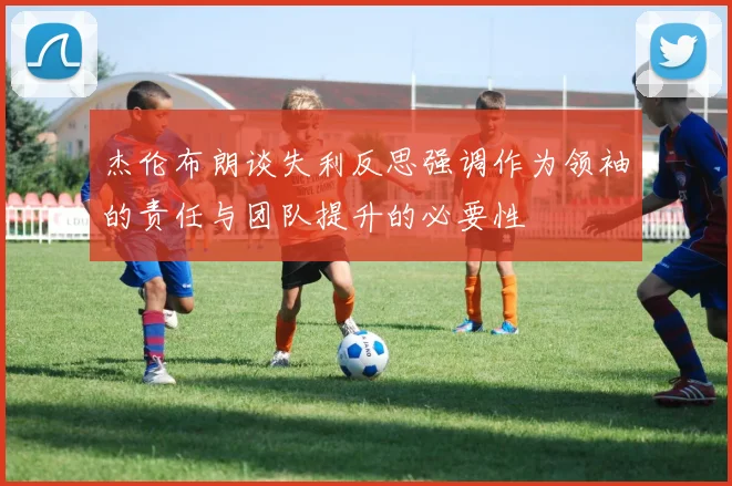 杰伦布朗谈失利反思强调作为领袖的责任与团队提升的必要性