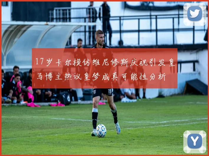 17岁卡尔模仿维尼修斯庆祝引发皇马博主热议皇梦成真可能性分析