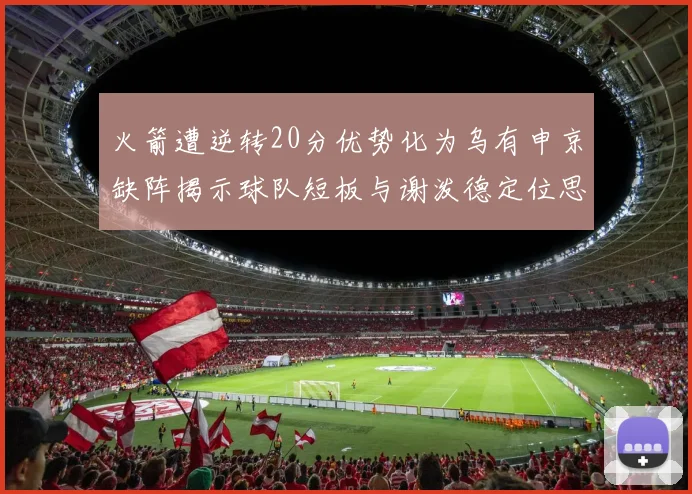 火箭遭逆转20分优势化为乌有申京缺阵揭示球队短板与谢泼德定位思考