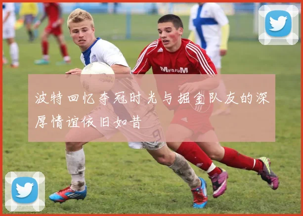 波特回忆夺冠时光与掘金队友的深厚情谊依旧如昔