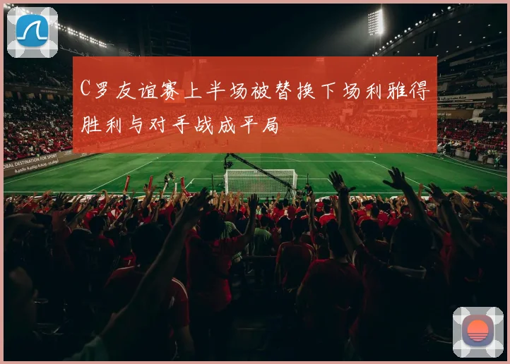 C罗友谊赛上半场被替换下场利雅得胜利与对手战成平局