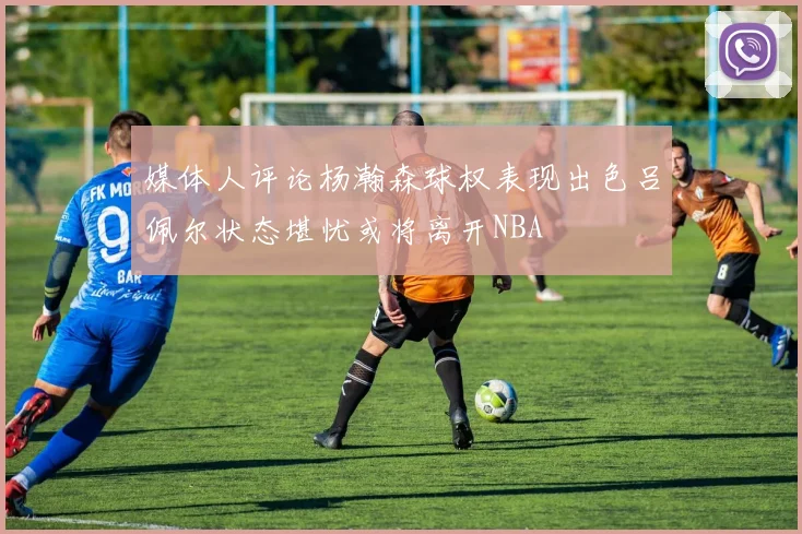 媒体人评论杨瀚森球权表现出色吕佩尔状态堪忧或将离开NBA