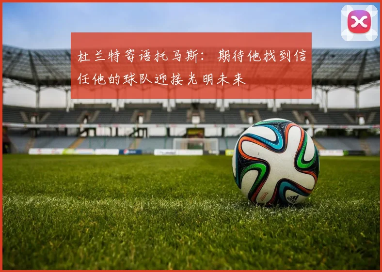 杜兰特寄语托马斯：期待他找到信任他的球队迎接光明未来