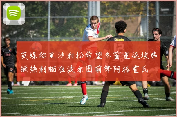 英媒称里沙利松希望冬窗重返埃弗顿热刺瞄准波尔图前锋阿格霍瓦