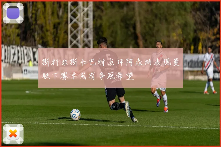 斯科尔斯和巴特点评阿森纳表现曼联下赛季或有争冠希望