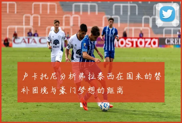 卢卡托尼分析弗拉泰西在国米的替补困境与豪门梦想的距离