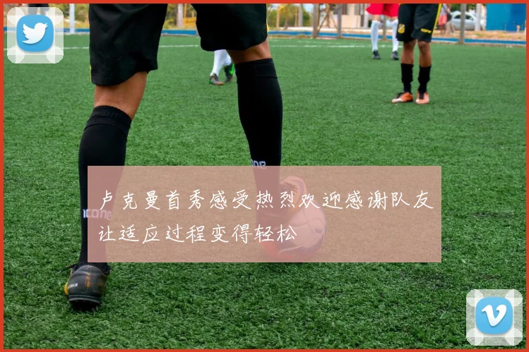 卢克曼首秀感受热烈欢迎感谢队友让适应过程变得轻松