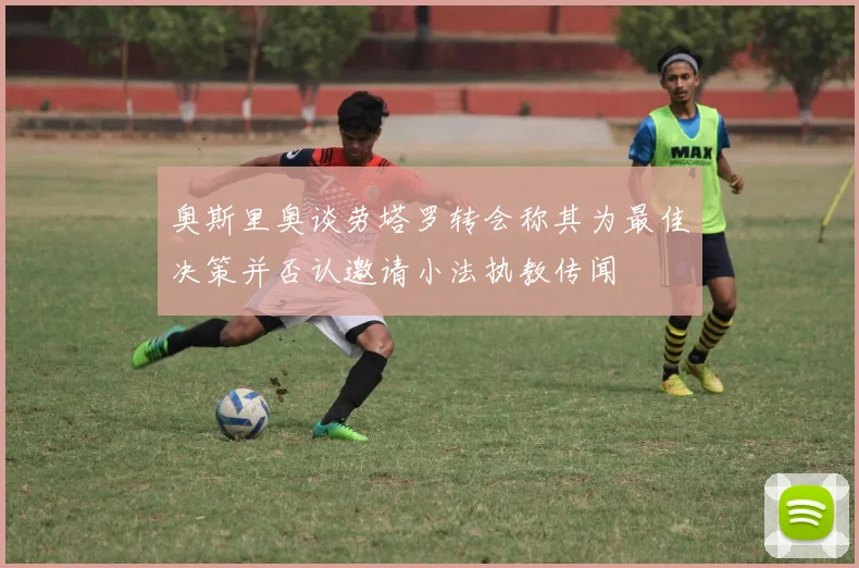 奥斯里奥谈劳塔罗转会称其为最佳决策并否认邀请小法执教传闻
