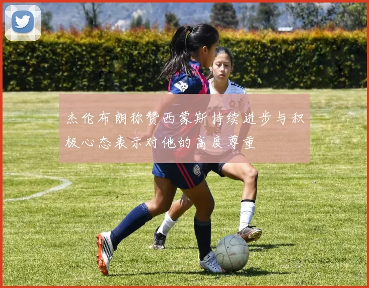 杰伦布朗称赞西蒙斯持续进步与积极心态表示对他的高度尊重