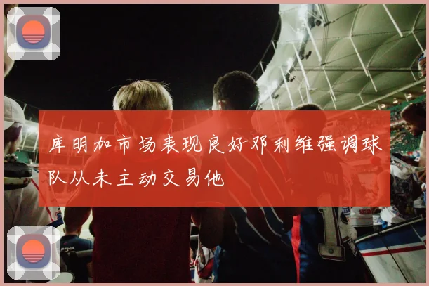 库明加市场表现良好邓利维强调球队从未主动交易他