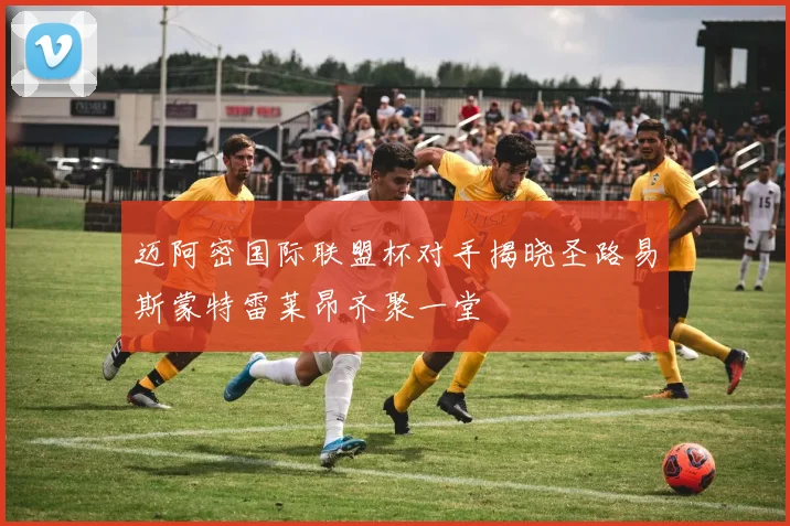 迈阿密国际联盟杯对手揭晓圣路易斯蒙特雷莱昂齐聚一堂
