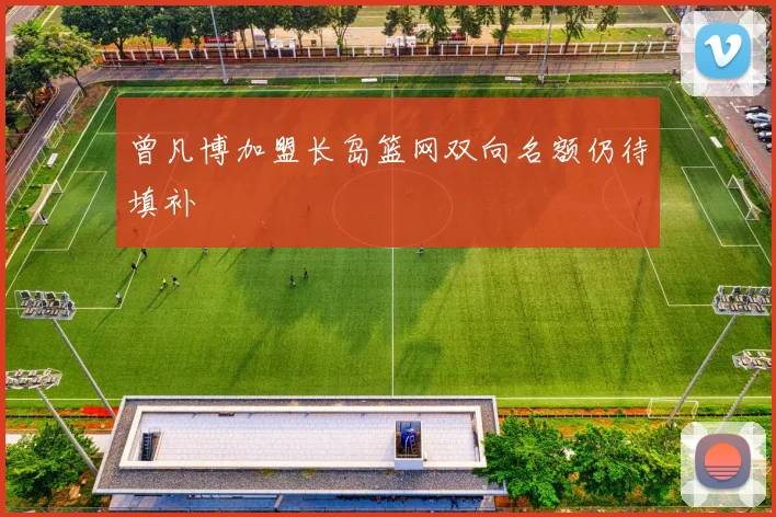 曾凡博加盟长岛篮网双向名额仍待填补