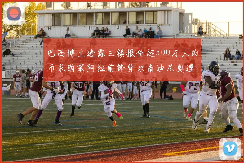 巴西博主透露三镇报价超500万人民币求购塞阿拉前锋费尔南迪尼奥遭拒绝