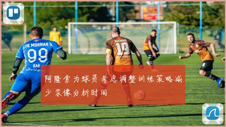 阿隆索为球员考虑调整训练策略减少录像分析时间