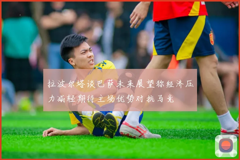 拉波尔塔谈巴萨未来展望称经济压力减轻期待主场优势对抗马竞