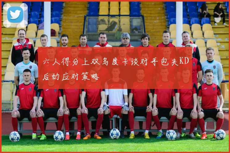 六人得分上双乌度卡谈对手包夹KD后的应对策略