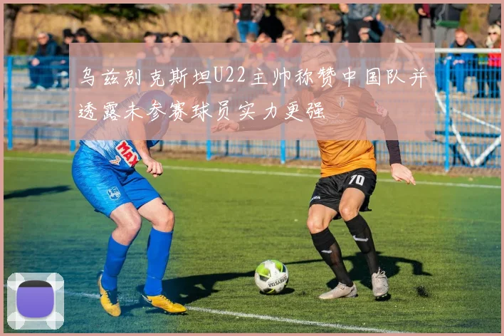 乌兹别克斯坦U22主帅称赞中国队并透露未参赛球员实力更强