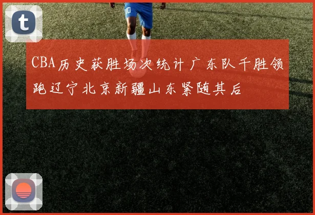 CBA历史获胜场次统计广东队千胜领跑辽宁北京新疆山东紧随其后