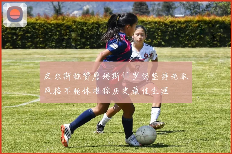 皮尔斯称赞詹姆斯41岁仍坚持老派风格不轮休堪称历史最佳生涯