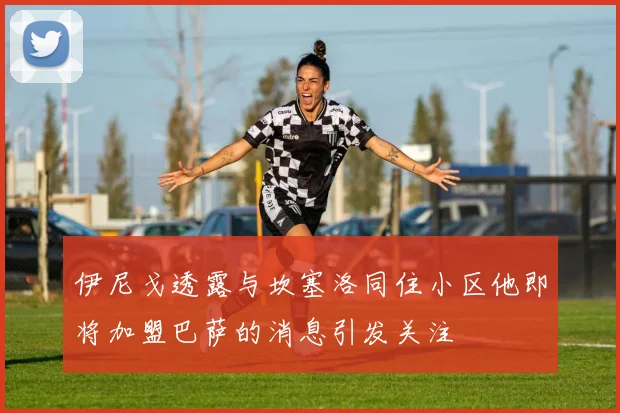 伊尼戈透露与坎塞洛同住小区他即将加盟巴萨的消息引发关注