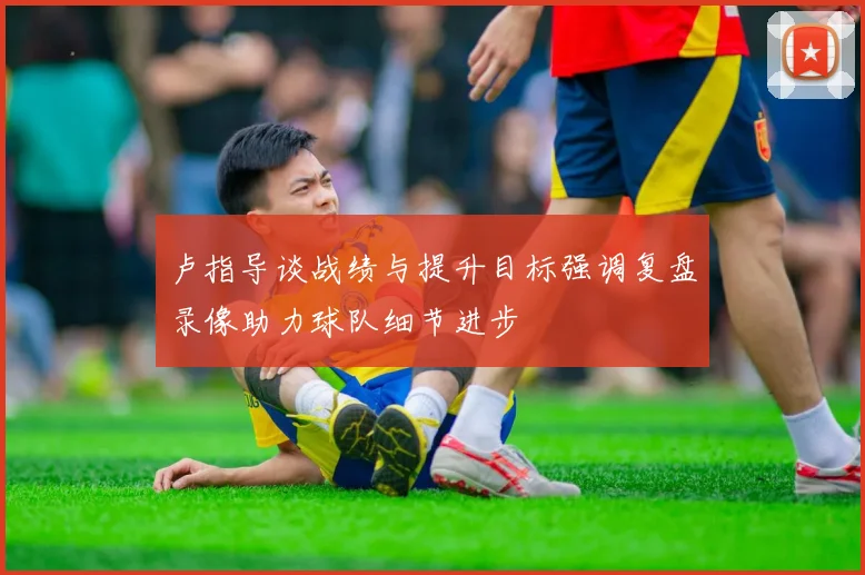 卢指导谈战绩与提升目标强调复盘录像助力球队细节进步