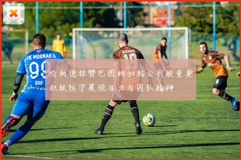 伦纳德称赞巴图姆如粘合剂般重要积极防守展现活力与团队精神