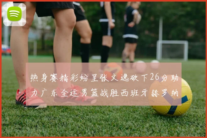 热身赛精彩纷呈张文逸砍下26分助力广东全运男篮战胜西班牙赫罗纳队