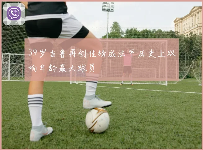 39岁吉鲁再创佳绩成法甲历史上双响年龄最大球员