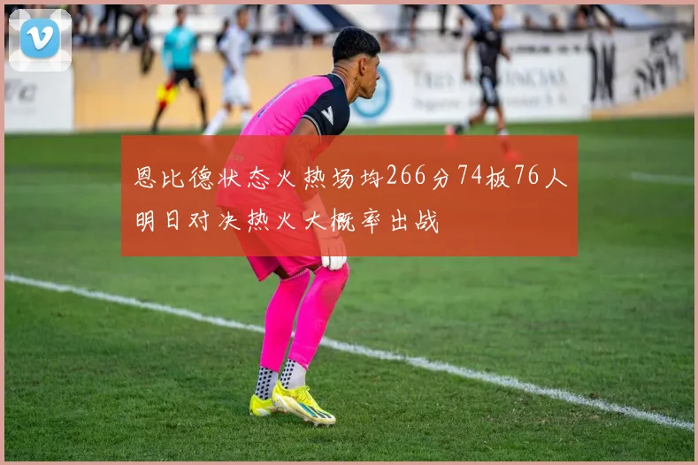恩比德状态火热场均266分74板76人明日对决热火大概率出战