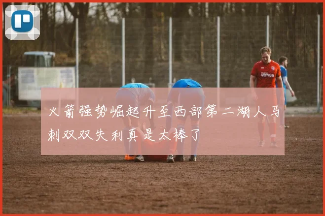 火箭强势崛起升至西部第二湖人马刺双双失利真是太棒了