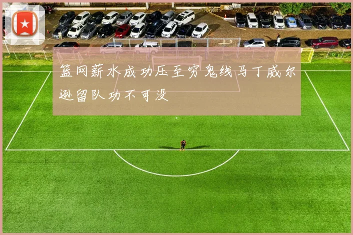 篮网薪水成功压至穷鬼线马丁威尔逊留队功不可没